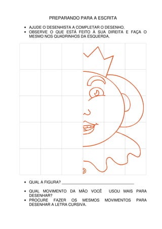 PREPARANDO PARA A ESCRITA

• AJUDE O DESENHISTA A COMPLETAR O DESENHO.
• OBSERVE O QUE ESTÁ FEITO À SUA DIREITA E FAÇA O
  MESMO NOS QUADRINHOS DA ESQUERDA.




• QUAL A FIGURA? __________________________________

• QUAL MOVIMENTO DA MÃO VOCÊ USOU MAIS PARA
  DESENHAR?
• PROCURE FAZER OS MESMOS MOVIMENTOS PARA
  DESENHAR A LETRA CURSIVA.
 