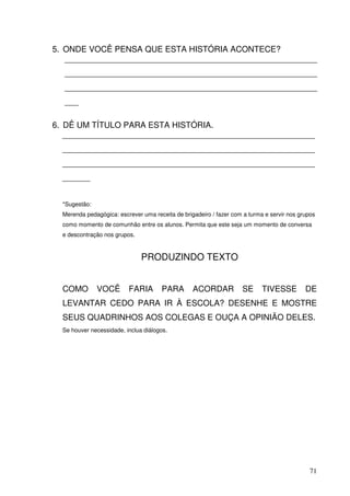 5. ONDE VOCÊ PENSA QUE ESTA HISTÓRIA ACONTECE?
   _______________________________________________________
  _______________________________________________________
  _______________________________________________________
  ___

6. DÊ UM TÍTULO PARA ESTA HISTÓRIA.
   _______________________________________________________
  _______________________________________________________
  _______________________________________________________
  ______


  *Sugestão:
  Merenda pedagógica: escrever uma receita de brigadeiro / fazer com a turma e servir nos grupos
  como momento de comunhão entre os alunos. Permita que este seja um momento de conversa
  e descontração nos grupos.



                               PRODUZINDO TEXTO


  COMO         VOCÊ       FARIA       PARA        ACORDAR           SE      TIVESSE         DE
  LEVANTAR CEDO PARA IR À ESCOLA? DESENHE E MOSTRE
  SEUS QUADRINHOS AOS COLEGAS E OUÇA A OPINIÃO DELES.
  Se houver necessidade, inclua diálogos.




                                                                                              71
 