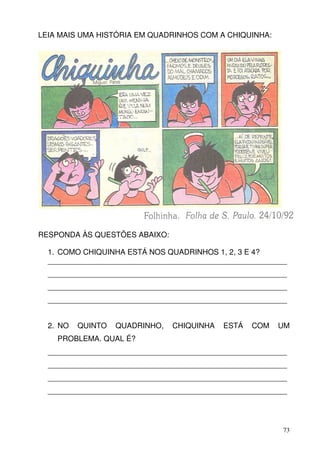 LEIA MAIS UMA HISTÓRIA EM QUADRINHOS COM A CHIQUINHA:




RESPONDA ÀS QUESTÕES ABAIXO:

  1. COMO CHIQUINHA ESTÁ NOS QUADRINHOS 1, 2, 3 E 4?
  _________________________________________________________
  _________________________________________________________
  _________________________________________________________
  _________________________________________________________


  2. NO   QUINTO   QUADRINHO,   CHIQUINHA   ESTÁ   COM   UM
    PROBLEMA. QUAL É?
  _________________________________________________________
  _________________________________________________________
  _________________________________________________________
  _________________________________________________________




                                                          73
 