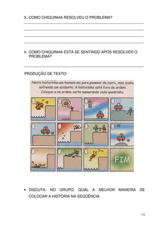 3. COMO CHIQUINHA RESOLVEU O PROBLEMA?
_________________________________________________________
_________________________________________________________
_________________________________________________________
_________________________________________________________

4. COMO CHIQUINHA ESTÁ SE SENTINDO APÓS RESOLVER O
   PROBLEMA?

_________________________________________________________

PRODUÇÃO DE TEXTO:




• DISCUTA,   NO   GRUPO,   QUAL   A   MELHOR   MANEIRA   DE
  COLOCAR A HISTÓRIA NA SEQÜÊNCIA.



                                                         74
 
