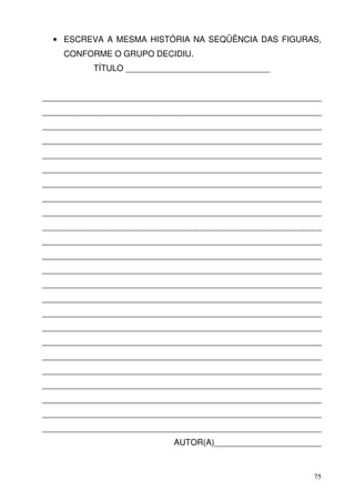 • ESCREVA A MESMA HISTÓRIA NA SEQÜÊNCIA DAS FIGURAS,
    CONFORME O GRUPO DECIDIU.
           TÍTULO _______________________________


____________________________________________________________
____________________________________________________________
____________________________________________________________
____________________________________________________________
____________________________________________________________
____________________________________________________________
____________________________________________________________
____________________________________________________________
____________________________________________________________
____________________________________________________________
____________________________________________________________
____________________________________________________________
____________________________________________________________
____________________________________________________________
____________________________________________________________
____________________________________________________________
____________________________________________________________
____________________________________________________________
____________________________________________________________
____________________________________________________________
____________________________________________________________
____________________________________________________________
____________________________________________________________
____________________________________________________________
                            AUTOR(A)_______________________



                                                          75
 