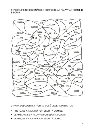 1- PESQUISE NO DICIONÁRIO E COMPLETE AS PALAVRAS COM C, Ç,
SS OU S.



   ___EMANA                      ___INO                            ___APO
                                            ___ALADA
                  ___ALARME                                               ___ACO


                                 FUMA___A                                ___OPA
  ___ACOLA                                    LA___O

                                   O___O                      ___ONO
     ___ÍTIO
                                                                        MA___IO
                                               ___ELO
                    MI___A
     ___ORVETE
                                  A___ADO                              ___IGANO
                                                ___OLA
___OFÁ
                  ___ALA                                PE___OA          ___UBIDA
     PA___EIO           PÊ___EGO
                                          VA___OURA
                                                        ___ETA
               MA___A                                         ___UOR        ___ABIÁ
 PARAFU___O             ___AIA               TA___A


                                                     ___OSA      ___EDA
     ___ABONETE                    MO___A                                 TE___OURA
                                              VA___O
                 ___EGO
                            PEDA___O
 BI___ICLETA                                DO___E                       CAPA___ETE
               SA___I
                            CABE___A
  VA___INA                                               ___IRCO            ALFA___E

                           BA___IA              ___EDO
                                                           OFI___iNA
    TE___IDO

                         ___ENOURA                                       ___IDADE
     ___INEMA                                ___EBOLA




2- PARA DESCOBRIR A FIGURA, VOCÊ DEVERÁ PINTAR DE:

• PRETO, SE A PALAVRA FOR ESCRITA COM SS.
• VERMELHO, SE A PALAVRA FOR ESCRITA COM Ç.
• VERDE, SE A PALAVRA FOR ESCRITA COM C.

                                                                                      76
 