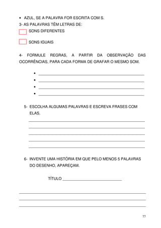 • AZUL, SE A PALAVRA FOR ESCRITA COM S.
3- AS PALAVRAS TÊM LETRAS DE:
       SONS DIFERENTES

       SONS IGUAIS


4-    FORMULE    REGRAS,   A   PARTIR   DA   OBSERVAÇÃO   DAS
OCORRÊNCIAS, PARA CADA FORMA DE GRAFAR O MESMO SOM.


         • __________________________________________________
         • __________________________________________________
         • __________________________________________________
         • __________________________________________________


     5- ESCOLHA ALGUMAS PALAVRAS E ESCREVA FRASES COM
       ELAS.
       _______________________________________________________
       _______________________________________________________
       _______________________________________________________
       _______________________________________________________
       _______________________________________________________


     6- INVENTE UMA HISTÓRIA EM QUE PELO MENOS 5 PALAVRAS
       DO DESENHO, APAREÇAM.


                TÍTULO ____________________________


____________________________________________________________
____________________________________________________________
____________________________________________________________


                                                            77
 