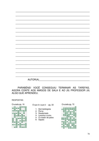 _________________________________________________________
         _________________________________________________________
         _________________________________________________________
         _________________________________________________________
         _________________________________________________________
         _________________________________________________________
         _________________________________________________________
         _________________________________________________________
         _________________________________________________________
         _________________________________________________________
         _________________________________________________________
         _________________________________________________________
         _________________________________________________________
         _________________________________________________________
         _________________________________________________________
         _________________________________________________________
         _________________________________________________________
                                  AUTOR(A)_______________________________________


    PARABÉNS! VOCÊ CONSEGUIU TERMINAR AS TAREFAS.
AGORA CONTE AOS AMIGOS DE SALA E AO (À) PROFESSOR (A)
ALGO QUE APRENDEU.

RESPOSTAS:

Cruzada pg. 16                       O que é o que é - pg. 33     Cruzada pg. 72
     I           B   O   C    A                                                           C
G    L O     B   O            L                                     V   A S   S O U   R   A
     H           N            V         1-   Dermatologista       F A   N T   A S M   A   S
                                                                                      L   A
 C   A R   N
           E
                 E   I   R
                          I
                              O
                                        2-   Perna                  S
                                                                    O
                                                                        C
                                                                        I T
                                                                              T
                                                                              E N T   A
T    R   E N     O       O              3-   Desdentado                 N E
                                                                      C H I
                                                                                O
                                                                              N E L
                                                                                      D
                                                                                      O
                                                                                          E
                                                                                          S
     A     E         G
     B   O M     B   O M                4-   Levanta a outra          T O M   A       R   P
                                                                          O   S S O       A
O
     O
         I   G   R
                     L
                     E J
                              V
                              A
                                        5-   O criador de patos   M   Ã O S     A     P
N        N           I        C         6-   Sapato               E   S C O
                                                                        U
                                                                              R P I
                                                                              F A R
                                                                                      Ã O
                                                                                      O L
D        C       U   R N      A
A    N   E   L       O                                            B   O L A     T       H
         N     C              T                                       N O     P O L   V O
H    I   D   R A     N   T    E                                   C   I S N   E   A   E
         I     J              I                                       B   O   R   M   A S
     N   O     U     N   H    A                                   T   U C A   N O     D O
                                                                      S       A R C   O S




                                                                                              78
 