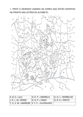 1- PINTE O DESENHO USANDO AS CORES QUE ESTÃO ESCRITAS
NA FRENTE DAS LETRAS DO ALFABETO.




A, B, C = Azul      D, E, F = AMARELO      G, H, I = VERMELHO
J, K, L, M= VERDE   N, O, P = CINZA        Q, R, S = PRETO
T, U, V, W = MARROM X, Y, Z = ALARANJADO
 