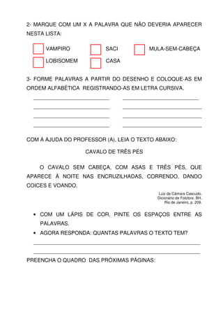 2- MARQUE COM UM X A PALAVRA QUE NÃO DEVERIA APARECER
NESTA LISTA:

      VAMPIRO             SACI            MULA-SEM-CABEÇA

      LOBISOMEM           CASA


3- FORME PALAVRAS A PARTIR DO DESENHO E COLOQUE-AS EM
ORDEM ALFABÉTICA REGISTRANDO-AS EM LETRA CURSIVA.
  __________________________     __________________________
  __________________________     ___________________________
  __________________________     ___________________________
  __________________________     ___________________________

COM A AJUDA DO PROFESSOR (A), LEIA O TEXTO ABAIXO:

                   CAVALO DE TRÊS PÉS

    O CAVALO SEM CABEÇA, COM ASAS E TRÊS PÉS, QUE
APARECE À NOITE NAS ENCRUZILHADAS, CORRENDO, DANDO
COICES E VOANDO.
                                            Luiz da Câmara Cascudo.
                                            Dicionário de Folclore, BH.
                                                Rio de Janeiro, p. 209.


  • COM UM LÁPIS DE COR, PINTE OS ESPAÇOS ENTRE AS
    PALAVRAS.
  • AGORA RESPONDA: QUANTAS PALAVRAS O TEXTO TEM?
  _________________________________________________________
  _________________________________________________________
PREENCHA O QUADRO DAS PRÓXIMAS PÁGINAS:
 