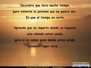 Descubre que lleva mucho tiempo  para volverse la persona que se quiere ser,  Es que el tiempo es corto. Aprende que no importa donde ya llegaste, sino adonde estas yendo,  pero si no sabes para donde estas yendo, cualquier lugar sirve ... 