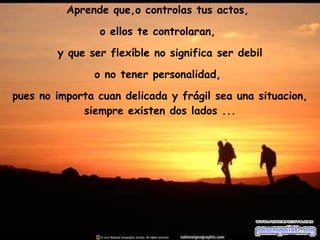 Aprende que,o controlas tus actos,  o ellos te controlaran,  y que ser flexíble no significa ser debil o no tener personalidad,  pues no importa cuan delicada y frágil sea una situacion, siempre existen dos lados ... 