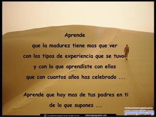 Aprende  que la madurez tiene mas que ver  con los tipos de experiencia que se tuvo  y con lo que aprendiste con ellos  que con cuantos años has celebrado ... Aprende que hay mas de tus padres en ti de lo que supones ... 
