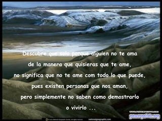 Descubre que solo porque alguien no te ama  de la manera que quisieras que te ame,  no significa que no te ame com todo lo que puede,  pues existen personas que nos aman,  pero simplemente no saben como demostrarlo  o vivirlo ... 