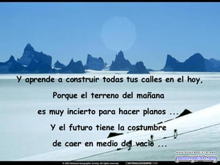 Y aprende a construir todas tus calles en el hoy, Porque el terreno del mañana  es muy incierto para hacer planos ..., Y el futuro tiene la costumbre  de caer en medio del vacìo ... 