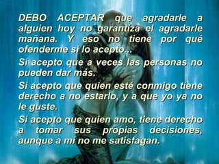 DEBO ACEPTAR que agradarle aDEBO ACEPTAR que agradarle a
alguien hoy no garantiza el agradarlealguien hoy no garantiza el agradarle
mañana. Y eso no tiene por quémañana. Y eso no tiene por qué
ofenderme si lo acepto...ofenderme si lo acepto...
Si acepto que a veces las personas noSi acepto que a veces las personas no
pueden dar más.pueden dar más.
Si acepto que quien esté conmigo tieneSi acepto que quien esté conmigo tiene
derecho a no estarlo, y a que yo ya noderecho a no estarlo, y a que yo ya no
le guste.le guste.
Si acepto que quien amo, tiene derechoSi acepto que quien amo, tiene derecho
a tomar sus propias decisiones,a tomar sus propias decisiones,
aunque a mí no me satisfagan.aunque a mí no me satisfagan.
 