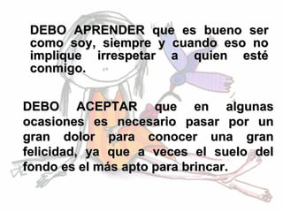 DEBO APRENDER que es bueno ser como soy, siempre y cuando eso no implique irrespetar a quien esté conmigo.   DEBO ACEPTAR que en algunas ocasiones es necesario pasar por un gran dolor para conocer una gran felicidad, ya que a veces el suelo del fondo es el más apto para brincar.  
