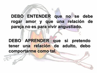 DEBO ENTENDER que no se debe
 rogar amor y que una relación de
 pareja no es para vivir angustiado.


DEBO APRENDER que si pretendo
tener una relación de adulto, debo
comportarme como tal.
 