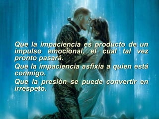 Que la impaciencia es producto de unQue la impaciencia es producto de un
impulso emocional, el cual tal vezimpulso emocional, el cual tal vez
pronto pasará.pronto pasará.
Que la impaciencia asfixia a quien estáQue la impaciencia asfixia a quien está
conmigo.conmigo.
Que la presión se puede convertir enQue la presión se puede convertir en
irrespeto.irrespeto.
 