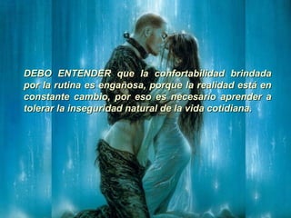 DEBO ENTENDER que la confortabilidad brindadaDEBO ENTENDER que la confortabilidad brindada
por la rutina es engañosa, porque la realidad está enpor la rutina es engañosa, porque la realidad está en
constante cambio, por eso es necesario aprender aconstante cambio, por eso es necesario aprender a
tolerar la inseguridad natural de la vida cotidiana.tolerar la inseguridad natural de la vida cotidiana.
 