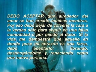 DEBO ACEPTAR que alrededor delDEBO ACEPTAR que alrededor del
amor se han creado muchas mentiras.amor se han creado muchas mentiras.
Por eso debo dejar de volverle la cara aPor eso debo dejar de volverle la cara a
la verdad sólo para seguir en una falsala verdad sólo para seguir en una falsa
comodidad o por miedo al dolor. Si lacomodidad o por miedo al dolor. Si la
vida me demuestra que aquello envida me demuestra que aquello en
donde puse mi corazón es una farsa,donde puse mi corazón es una farsa,
debo aceptarlo; llorando,debo aceptarlo; llorando,
desahogándome y renaciendo comodesahogándome y renaciendo como
una nueva persona.una nueva persona.
 