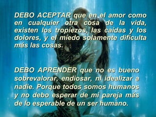 DEBO ACEPTAR que en el amor como en cualquier otra cosa de la vida, existen los tropiezos, las caídas y los dolores, y el miedo solamente dificulta más las cosas.   DEBO APRENDER que no es bueno sobrevalorar, endiosar, ni idealizar a nadie. Porque todos somos humanos y no debo esperar de mi pareja más de lo esperable de un ser humano.   