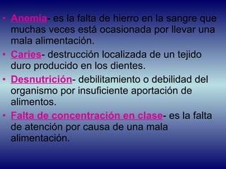 Anemia - es la falta de hierro en la sangre que muchas veces está ocasionada por llevar una mala alimentación. Caries - destrucción localizada de un tejido duro producido en los dientes. Desnutrición - debilitamiento o debilidad del organismo por insuficiente aportación de alimentos. Falta de concentración en clase - es la falta de atención por causa de una mala alimentación. 