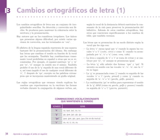 I3 Cambios ortográficos de letra (1)
        Los cambios ortográficos de letra son un conjunto de irre-                  según la vocal de la desinencia deberá sustituirse la con-
           gularidades sencillas. Su detección y corrección son fá-                 sonante de la raíz para preservar la pronunciación del
           ciles. Se producen para mantener la coherencia entre la                  infinitivo. Además de estos cambios ortográficos, hay
           escritura y la pronunciación.                                            otros que conciernen específicamente a los cambios de
        Hay autores que no los consideran irregulares. Los únicos                   tilde, que también veremos.
           que presentan alguna dificultad, por existir varias op-
           ciones de corrección, son los terminados en ‘-cer’.                 Las letras que se pronuncian de un modo distinto según la
                                                                                  vocal que les siga son:
        El alfabeto de la lengua española representa de una manera             — La letra ‘c’ suena igual que ‘z’ cuando la siguen las vo-
           bastante fiel la pronunciación del idioma. Sin embargo                 cales ‘e’ o ‘i’ (cesto, circo) y como ‘k’ cuando va acom-
           hay letras que cambian el sonido en función de la vocal                pañada por ‘a’, ‘o’ o ‘u’ (casa, cosa, cubo).
           que les acompaña. También hay combinaciones conso-
                                                                               — La letra z seguida de ‘e’ o ‘i’ se trata de evitar y se sus-
           nante/vocal prohibidas en español u otras que no se re-
                                                                                  tituye por ‘ce’, ‘ci’ aunque se pronuncian igual.
           comiendan. Por ejemplo, el español sustituye ‘ze’ y ‘zi’
           por ‘ce’, ‘ci’ aunque su sonido sea el mismo. También               — La letra ‘q’ sólo admite dos formas: ‘que’ y ‘qui’. Si
           prohibe el uso de la ‘q’ seguida de una vocal diferente de             necesito su sonido con las vocales ‘a’, ‘o’, ‘u’, uso la ‘c’
           u, así como impide el uso de cualquier vocal diferente de              en su lugar.
           ‘e’, ‘i’ después de ‘qu’, excepto en las palabras extran-           — La ‘g’ es pronunciada como ‘j’ cuando va seguida de las
           jeras que se incorporan manteniendo su grafía original.                vocales ‘e’ o ‘i’ (gesta, girasol) y como ‘g’ cuando va
                                                                                  seguida de ‘a’, ‘o’ o ‘u’ (gacela, golfo, gusano).
        Las reglas ortográficas que estamos viendo explican los                — La combinación ‘gu’ se utiliza para representar el sonido
           cambios que experimentan en la escritura las formas                    de la ‘g’ débil (como en gacela, golfo y gusano) cuando
           verbales durante la conjugación de algunos verbos, así,                va seguida de ‘e’ o ‘i’ (guerra, guisante).



                                               COMBINACIONES VOCAL/CONSONANTE
                                                  QUE MANTIENEN EL SONIDO

                                              SONIDO                        SERIE
                                               ’k’     ca, que, qui, co, cu
                                               ‘g’     ga, gue, gui, go, gu
                                               ‘gu’    gua, güe, güi, guo, guu (no se da nunca)
                                               ‘z’     za, ce, ci, zo, zu




34   Aprende a conjugar el verbo en español                                                                                 CC   molinodeideas.es
 