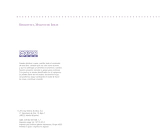 Biblioteca Molino de Ideas




  Puedes distribuir, copiar y exhibir todo el contenido
  de este libro, siempre que nos cites como autores
  y que no obtengas un beneficio económico a cambio.
  Nuestro proyecto necesita tu apoyo para continuar.
  Si te gusta y te sientes identificado con él, apóyanos.
  Lo puedes hacer de mil modos. Encuentra el tuyo.
  Así podremos seguir cambiando el modo de hacer
  las cosas y continuar creando.




©  012 by Molino de Ideas S.A.
  2
  C/. Nanclares de Oca, 1F, Bajo F.
  28022, Madrid (España)

  ISBN: 978-84-937706-1-7
  Depósito Legal: M-15712-2012
  Impreso por Gráficas Iglesias Impresores, Grupo AGD.
  Printed in Spain / Impreso en España
 