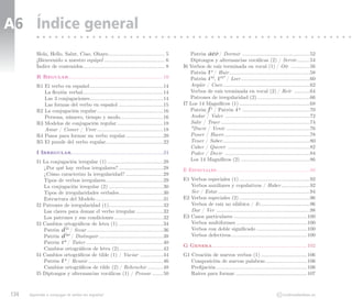 A6 Índice general
         Hola, Hello, Salut, Ciao, Ohayo........................................ 5             Patrón aeo / Dormir ................................................52
         ¡Bienvenido a nuestro equipo!........................................... 6            Diptongos y alternancias vocálicas (2) / Servir..........54
         Índice de contenidos.......................................................... 8   I6 Verbos de raíz terminada en vocal (1) / Oír ..............56
                                                                                               Patrón t  / Huir.........................................................58
                                                                                                        e
         R Regular...................................................................10        Patrón i  , i  / Leer.................................................60
                                                                                                        to  to*

         R1 El verbo en español....................................................14          Argüir / Caer..............................................................62
            La flexión verbal.........................................................14       Verbos de raíz terminada en vocal (2) / Reír ............64
            Las 3 conjugaciones....................................................14          Patrones de irregularidad (2)......................................66
            Las formas del verbo en español................................15               I7 Los 14 Magníficos (1)..................................................68
         R2 La conjugación regular...............................................16            Patrón f  / Patrón i  ................................................70
                                                                                                        c                4

            Persona, número, tiempo y modo...............................16                    Andar / Valer ............................................................72
         R3 Modelos de conjugación regular.................................18                  Salir / Traer...............................................................74
            Amar / Comer / Vivir...............................................18              *Ducir / Venir ..........................................................76
         R4 Pasos para formar un verbo regular...........................20                    Poner / Hacer.............................................................78
         R5 El puzzle del verbo regular.........................................22             Tener / Saber..............................................................80
                                                                                               Caber / Querer ..........................................................82
         I Irregular.................................................................24        Poder / Decir ............................................................84
         I1 La conjugación irregular (1)........................................28             Los 14 Magníficos (2).................................................86
            ¿Por qué hay verbos irregulares?................................28              E Especiales..................................................................88
            ¿Cómo caracterizo la irregularidad?...........................29
            Tipos de verbos irregulares.........................................29          E1 Verbos especiales (1)..................................................92
            La conjugación irregular (2).......................................30              Verbos auxiliares y copulativos / Haber.....................92
            Tipos de irregularidades verbales...............................30                 Ser / Estar.................................................................94
            Estructura del Modelo................................................31         E2 Verbos especiales (2)..................................................96
         I2 Patrones de irregularidad (1)......................................32              Verbos de raíz no silábica / Ir....................................96
            Las claves para domar el verbo irregular....................32                     Dar / Ver ..................................................................98
            Los patrones y sus condiciones...................................32             E3 Casos particulares....................................................100
         I3 Cambios ortográficos de letra (1)................................34                Verbos multiformes..................................................100
            Patrón d  / Secar......................................................36
                      ei                                                                       Verbos con doble significado....................................100
            Patrón d  / Distinguir..............................................38
                      ao                                                                       Verbos defectivos......................................................100
            Patrón i  / Tañer.......................................................40
                     a
                                                                                            G Genera...................................................................102
            Cambios ortográficos de letra (2)................................42
         I4 Cambios ortográficos de tilde (1) / Vaciar .................44                  G1 Creación de nuevos verbos (1).................................106
            Patrón t  / Reunir.....................................................46
                     o
                                                                                               Composición de nuevas palabras..............................106
            Cambios ortográficos de tilde (2) / Rehenchir............48                        Prefijación................................................................106
         I5 Diptongos y alternancias vocálicas (1) / Pensar.........50                         Raíces para formar...................................................107



134   Aprende a conjugar el verbo en español                                                                                                         CC   molinodeideas.es
 