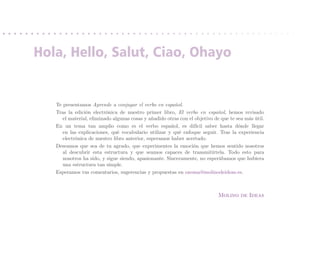 Hola, Hello, Salut, Ciao, Ohayo


   Te presentamos Aprende a conjugar el verbo en español.
   Tras la edición electrónica de nuestro primer libro, El verbo en español, hemos revisado
      el material, eliminado algunas cosas y añadido otras con el objetivo de que te sea más útil.
   En un tema tan amplio como es el verbo español, es difícil saber hasta dónde llegar
      en las explicaciones, qué vocabulario utilizar y qué enfoque seguir. Tras la experiencia
      electrónica de nuestro libro anterior, esperamos haber acertado.
   Deseamos que sea de tu agrado, que experimentes la emoción que hemos sentido nosotros
      al descubrir esta estructura y que seamos capaces de transmitírtela. Todo esto para
      nosotros ha sido, y sigue siendo, apasionante. Sinceramente, no esperábamos que hubiera
      una estructura tan simple.
   Esperamos tus comentarios, sugerencias y propuestas en onoma@molinodeideas.es.



                                                                             Molino de Ideas
 