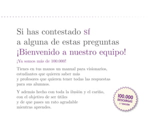 Si has contestado sí
a alguna de estas preguntas
¡Bienvenido a nuestro equipo!
¡Ya somos más de 100.000!
Tienes en tus manos un manual para visionarios,
estudiantes que quieren saber más
y profesores que quieren tener todas las respuestas
para sus alumnos.
Y además hecho con toda la ilusión y el cariño,
con el objetivo de ser útiles                         100.000
                                                      desca  rgas
y de que pases un rato agradable                      1.ª Edició
                                                                n
mientras aprendes.
 