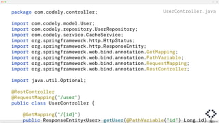 UserController.java
package com.codely.controller;
import com.codely.model.User;
import com.codely.repository.UserRepository;
import com.codely.service.CacheService;
import org.springframework.http.HttpStatus;
import org.springframework.http.ResponseEntity;
import org.springframework.web.bind.annotation.GetMapping;
import org.springframework.web.bind.annotation.PathVariable;
import org.springframework.web.bind.annotation.RequestMapping;
import org.springframework.web.bind.annotation.RestController;
import java.util.Optional;
@RestController
@RequestMapping("/user")
public class UserController {
@GetMapping("/{id}")
public ResponseEntity<User> getUser(@PathVariable("id") Long id) {
 