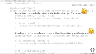 @RequestMapping("/user")
public class UserController {
@GetMapping("/{id}")
public ResponseEntity<User> getUser(@PathVariable("id") Long id) {
CacheService cacheService = CacheService.getInstance();
String cacheKey = "user_" + id;
User user = cacheService.get(cacheKey, User.class);
if (user != null) {
return new ResponseEntity<>(user, HttpStatus.OK);
}
UserRepository userRepository = UserRepository.getInstance();
Optional<User> userOptional = userRepository.findById(id);
if (userOptional.isEmpty()) {
return new ResponseEntity<>(HttpStatus.NOT_FOUND);
}
user = userOptional.get();
cacheService.put(cacheKey, user);
%
%
UserController.java
 