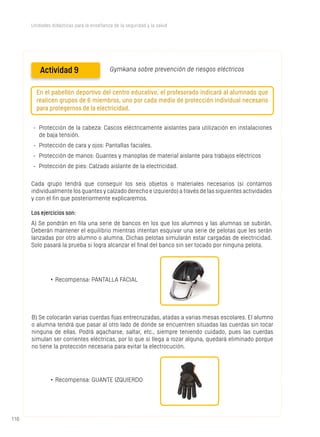 110110
Unidades didácticas para la enseñanza de la seguridad y la salud
Actividad 9 Gymkana sobre prevención de riesgos eléctricos
En el pabellón deportivo del centro educativo, el profesorado indicará al alumnado que
realicen grupos de 6 miembros, uno por cada medio de protección individual necesario
para protegernos de la electricidad.
-	 Protección de la cabeza: Cascos eléctricamente aislantes para utilización en instalaciones
de baja tensión.
-	 Protección de cara y ojos: Pantallas faciales.
-	 Protección de manos: Guantes y manoplas de material aislante para trabajos eléctricos
-	 Protección de pies: Calzado aislante de la electricidad.
Cada grupo tendrá que conseguir los seis objetos o materiales necesarios (si contamos
individualmente los guantes y calzado derecho e izquierdo) a través de las siguientes actividades
y con el fin que posteriormente explicaremos.
Los ejercicios son:
A) Se pondrán en fila una serie de bancos en los que los alumnos y las alumnas se subirán.
Deberán mantener el equilibrio mientras intentan esquivar una serie de pelotas que les serán
lanzadas por otro alumno o alumna. Dichas pelotas simularán estar cargadas de electricidad.
Solo pasará la prueba si logra alcanzar el final del banco sin ser tocado por ninguna pelota.
•	Recompensa: PANTALLA FACIAL
B) Se colocarán varias cuerdas fijas entrecruzadas, atadas a varias mesas escolares. El alumno
o alumna tendrá que pasar al otro lado de donde se encuentren situadas las cuerdas sin tocar
ninguna de ellas. Podrá agacharse, saltar, etc., siempre teniendo cuidado, pues las cuerdas
simulan ser corrientes eléctricas, por lo que si llega a rozar alguna, quedará eliminado porque
no tiene la protección necesaria para evitar la electrocución.
•	Recompensa: GUANTE IZQUIERDO
 