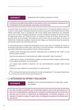 144144
Unidades didácticas para la enseñanza de la seguridad y la salud
En primer lugar, los alumnos y las alumnas (en grupos de 4 o 5 personas) deberán realizar un
mural en el que queden reflejadas diversas acciones y situaciones, enfrentando buenos y malos
hábitos posturales. Para la composición del mural, podrán elegir libremente los materiales
que se van a utilizar: fotografías de prensa o revistas, imágenes extraídas de internet, dibujos
de elaboración propia, etc. Posteriormente, se mostrarán al resto de la clase, dando paso a la
segunda parte de la actividad: una puesta en común entre todo el grupo-clase, en la que se
tratarán las impresiones surgidas a través de este trabajo y se reflexionará sobre las preguntas
que puedan suscitar los contenidos del tema.
En esta segunda parte, el papel del profesorado es vital, pues será el encargado de motivar al
alumnado a participar en la discusión, sugiriendo, si así fuera necesario, interrogantes sobre los
que podría canalizarse esta puesta en común, como por ejemplo:
¿Habéis tenido dificultad para encontrar materiales para la realización del mural? ¿A qué
fuentes habéis acudido?
¿Qué asuntos aparecían en las fuentes que habéis consultado? ¿Qué os parecen?
Actividad 7 Elaboración de murales y puesta en común
La presente actividad está dividida en dos partes y tiene una orientación claramente de
consolidación de los aprendizajes adquiridos por el alumnado.
¿Creéis que las modas, los estereotipos sociales o la importancia de la imagen corporal influye
en los hábitos posturales? ¿En qué sentido?
¿En nuestra vida cotidiana cumplimos con las recomendaciones actuales sobre actitud
postural?
¿Hasta qué punto repercute nuestra postura en nuestra salud?
El tiempo destinado para la realización de esta actividad es de 1 hora aproximadamente,
junto con unos 20 minutos para la exposición
ACTIVIDADES DE REPASO Y EVALUACIÓN
Actividad 8
l
Webquest ‹Con una buena postura en el día a día, vivirás
con alegría›
Con esta actividad se pretende que el alumnado repase lo que ha ido aprendiendo a lo
largo de la unidad didáctica, abordando el concepto de actitud postural, los errores más
comunes que se tienen en situaciones de bipedestación, al sentarse, acostarse, o al
manejar o transportar cargas. De igual modo, se trabajarán las pautas más idóneas para
cada acción.
 