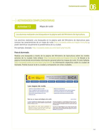 169
Contaminación acústica
06
Los alumnos realizarán una búsqueda en la página web del Ministerio de Agricultura para
conocer las características de un mapa de ruido (http://sicaweb.cedex.es/mapas-intro.php) y
poder identificar visualmente la problemática de su ciudad.
Por ejemplo, Granada: http://sicaweb.cedex.es/ume-fase1.php?id=259.
Para el alumnado:
Realiza una búsqueda a través de la página del Ministerio de Agricultura sobre los niveles
sonoros de tu ciudad. Este enlace http://sicaweb.cedex.es/mapas-intro.php te llevará a la
página inicial donde encontrarás información general sobre los mapas de ruido. En este hallarás
http://sicaweb.cedex.es/ume-fase1.php?id=259 la información específica sobre la ciudad de
Granada. Podrás buscar la de tu ciudad y compararla con otras ciudades.
ACTIVIDADES COMPLEMENTARIAS
Actividad 13
l
Los alumnos realizarán una búsqueda en la página web del Ministerio de Agricultura.
Mapa de ruido
 