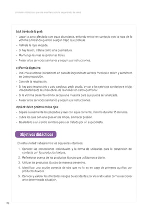 178
Unidades didácticas para la enseñanza de la seguridad y la salud
b) A través de la piel:
-	 Lavar la zona afectada con agua abundante, evitando entrar en contacto con la ropa de la
víctima (utilizando guantes o algún trapo que proteja).
-	 Retírele la ropa mojada.
-	 Si hay lesión, trátela como una quemadura.
-	 Mantenga las vías respiratorias libres.
-	 Avisar a los servicios sanitarios y seguir sus instrucciones.
c) Por vía digestiva:
-	 Induzca al vómito únicamente en caso de ingestión de alcohol metílico o etílico y alimentos
en descomposición.
-	 Controle la respiración.
-	 Si hay paro respiratorio o paro cardiaco, pedir ayuda, avisar a los servicios sanitarios e iniciar
inmediatamente las maniobras de reanimación cardiopulmonar.
-	 Si la víctima presenta vómito, recoja una muestra para que pueda ser analizada.
-	 Avisar a los servicios sanitarios y seguir sus instrucciones.
d) Si el tóxico penetró en los ojos:
-	 Separe suavemente los párpados y lave con agua corriente, mínimo durante 15 minutos.
-	 Cubra los ojos con una gasa o tela limpia, sin hacer presión.
-	 Trasladarlo a un centro sanitario para ser tratado por un especialista.
Objetivos didácticos
En esta unidad trabajaremos los siguientes objetivos:
1.	 Conocer las protecciones individuales y la forma de utilizarlas para la prevención del
contacto con los productos tóxicos.
2.	 Reflexionar acerca de los productos tóxicos que utilizamos a diario.
3.	 Utilizar los productos tóxicos de manera preventiva.
4.	 Identificar una acción correcta de otra que no lo es en caso de primeros auxilios con
productos tóxicos.
5.	 Conocer y valorar los diferentes riesgos de accidentes por vía oral y saber cómo reaccionar
ante determinada situación.
 