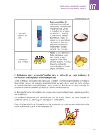 187
Intoxicaciones: inhalación, ingestión
o contacto con productos químicos 07
-	 Espuma de
limpieza en
seco.
-	 Bicarbonato sódico: Es
un limpiador muy eficaz,
tanto usado solo como con
otros productos. Limpia
el fregadero, los azulejos,
las alfombras ( se echa
el bicarbonato, se deja
durante dos horas y se
recoge con la aspiradora).
Las manchas de sudor
de la ropa, los metales
(mezclandolo con sal
común), y las neveras.
-	 Limpiadores
para el metal.
-	 Patata: El agua de cocción
de las patatas se utiliza
para limpiar la plata,
y además como tiene
almidón quita las manchas
de aceite. Utilizando
vinagre y patata podemos
limpiar los floreros.
(Continuación pg. 186)
2. Explicación sobre prevención/medidas para la utilización de estos productos. A
continuación un ejemplo con productos explosivos.
Antes de trabajar con sustancias explosivas, se deben entender las propiedades químicas de
las mismas, conocer los productos y las reacciones que van a tener lugar, así como también
se debe conocer la incompatibilidad de ciertas sustancias. Por último, se deben controlar los
posibles factores ambientales (por ejemplo cambios de temperatura).
Se deben evitar en su manipulación: los choques, las fricciones, las chispas o que se encuentren
cerca del fuego.
Los materiales explosivos son incompatibles con los ácidos fuertes, las bases fuertes, los
oxidantes fuertes, las aminas y con los productos combustibles.
Para evitar la explosión se debe evitar mezclar sustancias, no tener una ventilación adecuada,
lo que puede hacer que se acumulen gases, etc.
 