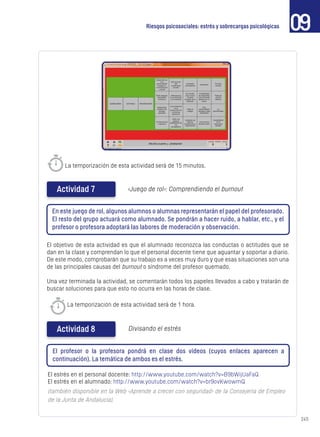 245
09Riesgos psicosociales: estrés y sobrecargas psicológicas
La temporización de esta actividad será de 15 minutos.
Actividad 7 ‹Juego de rol›: Comprendiendo el burnout
En este juego de rol, algunos alumnos o alumnas representarán el papel del profesorado.
El resto del grupo actuará como alumnado. Se pondrán a hacer ruido, a hablar, etc., y el
profesor o profesora adoptará las labores de moderación y observación.
El objetivo de esta actividad es que el alumnado reconozca las conductas o actitudes que se
dan en la clase y comprendan lo que el personal docente tiene que aguantar y soportar a diario.
De este modo, comprobarán que su trabajo es a veces muy duro y que esas situaciones son una
de las principales causas del burnout o síndrome del profesor quemado.
Una vez terminada la actividad, se comentarán todos los papeles llevados a cabo y tratarán de
buscar soluciones para que esto no ocurra en las horas de clase.
El estrés en el personal docente: http://www.youtube.com/watch?v=B9bWijUaFaQ
El estrés en el alumnado: http://www.youtube.com/watch?v=br9ovKwowmQ
(también disponible en la Web ‹Aprende a crecer con seguridad› de la Consejería de Empleo
de la Junta de Andalucía).
Actividad 8 Divisando el estrés
El profesor o la profesora pondrá en clase dos vídeos (cuyos enlaces aparecen a
continuación). La temática de ambos es el estrés.
La temporización de esta actividad será de 1 hora.
 