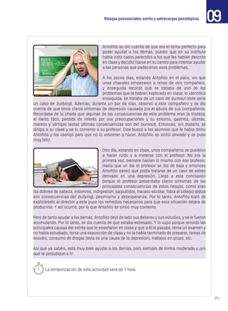 251
09Riesgos psicosociales: estrés y sobrecargas psicológicas
Antoñito se dio cuenta de que era el tema perfecto para
poder ayudar a los demás, puesto que en su instituto
había visto casos parecidos a los que les habían descrito
en clase y decidió fijarse en su centro para intentar ayudar
a las personas que padecieran esos problemas.
A los pocos días, estando Antoñito en el patio, vio que
unos chavales empezaron a reírse de otro compañero,
y enseguida recordó que se trataba de uno de los
problemas que le habían explicado en clase, lo identificó
enseguida: se trataba de un caso de burnout (este sería
un caso de bullying). Además, durante un par de días, observó a este compañero y se dio
cuenta de que tenía claros síntomas de depresión causada por el abuso de sus compañeros.
Recordaba de la charla que algunas de las consecuencias de este problema eran la tristeza,
el llanto fácil, pérdida de interés por sus preocupaciones y su entorno, gastritis, úlceras,
mareos y vértigos (estas últimas consecuencias son del burnout). Entonces, sin dudarlo, se
dirigió a su clase y se lo comento a su profesor. Este buscó a los alumnos que le había dicho
Antoñito y los castigó para que no lo volvieran a hacer. Antoñito se sintió aliviado y se puso
muy feliz.
Otro día, estando en clase, unos compañeros se pusieron
a hacer ruido y a meterse con el profesor. No era la
primera vez, siempre hacían lo mismo con ese profesor.
Hasta que un día el profesor se dio de baja y entonces
Antoñito pensó que podía tratarse de un caso de estrés
derivado en una depresión. Llegó a esta conclusión
porque el profesor presentaba claros síntomas de las
principales consecuencias de estos riesgos, como eran
los dolores de cabeza, insomnio, indigestión, sarpullidos, fracaso escolar, fobia al colegio (estas
son consecuencias del bullying), pesimismo y desesperanza. Por lo tanto, Antoñito trató de
explicárselo al director y este puso los remedios necesarios para que esta situación dejara de
producirse. Y así ocurrió, por lo que Antoñito se sintió muy contento.
Pero de tanto ayudar a los demás, Antoñito dejó de lado sus deberes y sus estudios, y se le fueron
acumulando. Por lo tanto, se dio cuenta de que estaba estresado. Y lo supo porque recordó las
principales causas del estrés que le enseñaron en clase y que a él le pasaba: tenía un examen y
no había estudiado, tenía una exposición de clase y no la había terminado de preparar, tareas de
estudio, consumo de drogas (esta es una causa de la depresión), trabajos en grupo, etc.
Así que ya sabéis, está muy bien ayudar a los demás, pero siempre de forma moderada y ¡sin
que te perjudique a ti!
La temporización de esta actividad será de 1 hora.
 