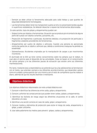 6464
Unidades didácticas para la enseñanza de la seguridad y la salud
-	 Siempre se debe utilizar la herramienta adecuada para cada trabajo y usar guantes de
seguridad debidamente homologados.
-	 Las herramientas deben tener los mangos bien sujetos al útil y no presentarán bordes agudos
ni superficies resbaladizas. Se deberán desechar o reparar las herramientas deterioradas.
En este sentido, tipos de golpes y atrapamientos pueden ser:
-	 Golpes/cortes por objetos o herramientas: Situación que se produce por el contacto de alguna
parte del cuerpo con objetos cortantes, punzantes, etc.
-	 Proyección de fragmentos o partículas: Accidentes debidos a la proyección de partículas o
fragmentos voladores procedentes de herramientas.
-	 Atrapamientos por vuelco de objetos o vehículos: Cuando una persona es aprisionada
contra las partes de un objeto o vehículo que, debido a condiciones inseguras ha perdido su
estabilidad.
-	 Sobreesfuerzos: Accidentes originados por la manipulación de cargas o por movimientos
incorrectos.
El alumnado de la ESO ya tiene ciertos conocimientos sobre los peligros que le rodean, lo
cual abre el camino para el desarrollo de las actividades. Estas se basan en el conocimiento
de ciertos peligros y en las diferentes pautas de actuación que existen ante sus diferentes
manifestaciones.
Por tanto, mediante esta unidad didáctica se pretende que los y las adolescentes se familiaricen
con el medio, que atiendan siempre a los diferentes acontecimientos, que desarrollen valores
como el cuidado y preocupación por uno mismo y por el resto de compañeros que les rodean a
diario, además de que les resulte divertido e interesante.
Objetivos didácticos
Los objetivos didácticos relacionados con esta unidad didáctica son:
1. Conocer e identificar las diferencias entre caída, golpe y atrapamiento.
2. Conocer y afrontar las consecuencias que pueden tener caídas, golpes y atrapamientos.
3. Identificar los factores de riesgo según las diferentes situaciones en la calle, el centro
educativo y la casa.
4. Identificar una acción correcta en caso de caída, golpe o atrapamiento.
5. Conocer medios y elementos de protección para evitar el riesgo de caída, atrapamiento o
golpe, y saber utilizarlos.
6. Usar adecuadamente los medios para prevenir golpes, caídas y atrapamientos.
 