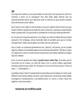 5#
Ya sé que los videos no son para todas las personas, las hay que los crean en
minutos y otras no lo consiguen. Por otro lado, debo decirte que no
necesariamente tienes que aparecer ante la cámara ya que existen muchas
otras formas de crear videos.
De lo que no me cabe la menor duda es que los videos tienen futuro ya que
atraen millones de personas todos los días. Entonces, ¿porqueno aprovechar
todo su potencial? ¿Ya pensastela cantidad de visitas que estás perdiendo?
En mi caso no me gusta aparecer y no tengo un canal increíble del que pueda
presumir. Sin embargo, estoy haciendo todo lo posible para que en breve
consiga hacer videos que puedan ser útiles para las personas.
Voy a hacer un esfuerzo quitándome ese “pánico”, de hecho, ya he creado
algunos videos y he probado algunas herramientas deedición. Mi idea se basa
en organizary crearun sistema queme permita crearvideos rápidoscon algún
tipo de utilidad.
Si en tu caso te gustan los videos, puedes hacer video Tips. Esta idea que te
transmito no es nueva, se trata de hacer uno o varios videos aportando
consejos sobrelo que sabes. En Youtube es muy normal buscar por “como se
hace…”, “como ganar…”.
La palabra clave“cómo” puede dartemuchasideas para trabajartu nicho y por
defecto crear tantos videos como te sean necesarios. A través de estos videos
conseguirás visualizaciones, suscriptores para tu canal y visitas hacia tus
páginas. Inclusiveventas…
Invierte en tráfico web
 
