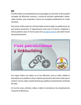 6#
El traficoweb es la cantidad de personasquellega a tu sitio web. Estelo puedes
conseguir de diferentes maneras, a través de artículos optimizados, videos,
redes sociales, auto responder, incluso con campañas publicitarias en varios
formatos.
Para atraer tráfico web con artículos debes primero elegir las palabras por las
que quieres posicionar. El segundo paso será crear el articulo y adaptarlo a
dichas palabras clave. El tercer paso será conseguir enlaces para darle fuerza
de posicionamiento.
Con seguir tráfico con videos no es tan diferente, creas el video, añades la
descripción y las palabras clave e intentas posicionarlo del mimo modo que el
anterior.Con las redes socialestendrásque publicarcontantemente contenido
de valor.
En los tres casos, artículos, videos y redes la constancia y las actualizaciones
marcaran la diferencia…
 