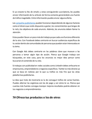 Si ya creaste tu lita de emails y estas consiguiendo suscriptores, les puedes
enviar información de tu artículo de forma contante generándote una fuente
de tráfico inagotable. Entre información puedes enviar alguna oferta.
Las campañas publicitarias pueden funcionar dependiendo de algunos factores
como el dinero que estés dispuesto a gastar, los conocimientos que tengas de
la red y los objetivos de cada anuncio. Además, los anuncios deben llamar la
atención.
Estaspueden llevan un poco másde trabajoya quecada una funciona diferente
de la otra. Con Facebook debes centrarte en buscar audiencias específicas de
tu sectordentro de comunidadesde personasquepuedan estar interesadasen
tu tema.
Con Google Ads debes centrarte en las palabras clave que muevan a las
personas a tomar algún tipo de acción. Piensa que Google trabaja con
búsquedas, en este caso, para los anuncios es mejor idea pensar como
buscarían el contenido de tu sitio.
Si trabajas con publicidad en redes sociales como LinkedIn debes enfocarte en
empresarios, emprendedores o negocios específicos. Twitter es más directo ya
que se basa en noticias por lo que su tráfico es más frio que las otras
plataformas publicitarias.
La idea que trato de mostrarte es la de conseguir tráfico de varias fuentes.
Puedes alternar las orgánicas con las de pago y ver cómo te va. Piensa que
cuantas más fuentes consigas manejar mejores resultados podrás obtener en
tus negocios o emprendimientos.
7# Ofrece tus productos o los de otros
 