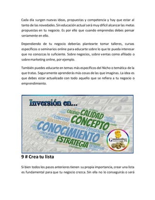 Cada día surgen nuevas ideas, propuestas y competencia y hay que estar al
tanto de las novedades.Sin educación actual será muy difícil alcanzarlas metas
propuestas en tu negocio. Es por ello que cuando emprendas debes pensar
seriamente en ello.
Dependiendo de tu negocio deberías plantearte tomar talleres, cursos
específicos o seminarios online para educarte sobre lo que te pueda interesar
que no conozcas lo suficiente. Sobre negocios, sobre ventas como afiliado o
sobremarketing online, por ejemplo.
También puedes educarte en temas más específicos del Nicho o temática de la
que tratas. Seguramente aprenderás más cosas delas que imaginas. La idea es
que debes estar actualizado con todo aquello que se refiera a tu negocio o
emprendimiento.
9 # Crea tu lista
Si bien todos los pasos anteriores tienen su propia importancia, crear una lista
es fundamental para que tu negocio crezca. Sin ella no lo conseguirás o será
 