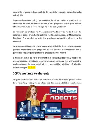 muy lento el proceso. Con una lista de suscriptores puedes escalarlo mucho
más rápido.
Crear una lista no es difícil, solo necesitas de las herramientas adecuadas. La
utilización del auto responder es una buena propuesta inicial, pero existen
otras muchas. Puedes crear un reporte como este y fidelizar.
La utilización de Chats como “manychat.com” está muy de moda. Una de las
razones es por es gratis hasta un límite y está conectado con el Messenger de
Facebook. Con un chat de este tipo consigues automatizar algunos de los
mensajes.
La automatización te ahorra mucho trabajo y teda la facilidad decontactar con
persona interesadas en tu propuesta. Puedes alternar esta modalidad con la
publicidad de pago para que todo el proceso sea más rápido.
Si tienes un canal de video que mantienes con actualizaciones y recibes las
visitas necesarias podrás conseguir suscriptores que una y otra vez volverán a
ver lo que tienes de nuevo publicado. con más facilidad. Webinario Gratis - Haz
clic en la imagen 👇 👇 👇
10# Se contante y coherente
Imagina que tienes una tienda en tu barrio, el tema no importa porquelo que
te voy a contar puede aplicarse a todo tipo de negocios. Esta tienda debería de
 