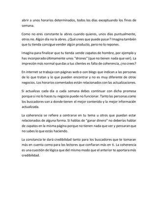 abrir a unos horarios determinados, todos los días exceptuando los fines de
semana.
Como no eres constante la abres cuando quieres, unos días puntualmente,
otros no. Algún día no la abres. ¿Quécrees que puede pasar? Imagina también
que tu tienda consiguevender algún producto, pero no lo repones.
Imagina para finalizar que tu tienda vende zapatos de hombre, por ejemplo y
has incorporado últimamente unos “drones” (que no tienen nada que ver). La
impresión más normal quedas a tus clientes es falta de coherencia, ¿no crees?
En internet se trabaja con páginas web o con blogs que indican a las personas
de lo que tratan y lo que pueden encontrar y no es muy diferente de otros
negocios. Los horarios comentados están relacionados con las actualizaciones.
Si actualizas cada día o cada semana debes continuar con dicha promesa
porquesi no lo haces tu negocio puede no funcionar. Tanto las personas como
los buscadores van a donde tienen el mejor contenido y la mejor información
actualizada.
La coherencia se refiere a centrarse en tu tema u otros que puedan estar
relacionados de alguna forma. Si hablas de “ganar dinero” no deberías hablar
de zapatos en la misma página porque no tienen nada que ver y pensaran que
no sabes lo que estás haciendo.
La constancia te dará credibilidad tanto para los buscadores que te tomaran
más en cuenta como para los lectores que confiaran más en ti. La coherencia
es una cuestión de lógica que del mismo modo que el anterior te aportara más
credibilidad.
 