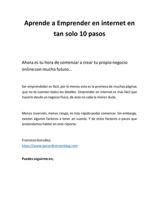Aprende a Emprender en internet en
tan solo 10 pasos
Ahora es tu hora de comenzar a crear tu propio negocio
onlinecon mucho futuro…
Ser emprendedor es fácil, por lo menos esta es la promesa de muchas páginas
que no te cuentan todos los detalles. Emprender en internet es más fácil que
hacerlo desde un negocio físico, de esto no cabe la menor duda.
Menos inversión, menos riesgo, es más rápido poder comenzar. Sin embargo,
existen algunos factores a tener en cuenta. Y de estos factores o pasos que
pretendemos hablar en este reporte.
Francisco González;
https://www.ganardineroenblog.com
Puedes seguirme en;
 