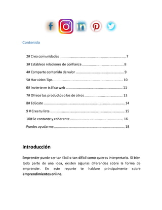 Contenido
2# Crea comunidades ...................................................................... 7
3# Establece relaciones de confianza ............................................ 8
4# Comparte contenido de valor ................................................... 9
5# Haz video Tips........................................................................... 10
6# Invierteen tráfico web ............................................................ 11
7# Ofrecetus productos o los de otros ........................................ 13
8# Edúcate ...................................................................................... 14
9 # Crea tu lista ............................................................................... 15
10#Se contante y coherente ........................................................ 16
Puedes ayudarme........................................................................... 18
Introducción
Emprender puede ser tan fácil o tan difícil como quieras interpretarlo. Si bien
todo parte de una idea, existen algunas diferencias sobre la forma de
emprender. En este reporte te hablare principalmente sobre
emprendimientos online.
 