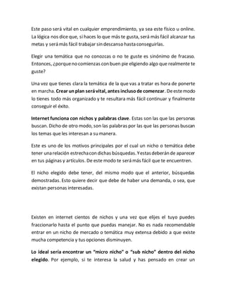 Este paso será vital en cualquier emprendimiento, ya sea este físico u online.
La lógica nos dice que, si haces lo que más te gusta, será más fácil alcanzar tus
metas y será más fácil trabajar sin descanso hasta conseguirlas.
Elegir una temática que no conozcas o no te guste es sinónimo de fracaso.
Entonces, ¿porqueno comienzas con buen pie eligiendo algo que realmente te
guste?
Una vez que tienes clara la temática de la que vas a tratar es hora de ponerte
en marcha. Crear unplan serávital, antes inclusode comenzar. Deestemodo
lo tienes todo más organizado y te resultara más fácil continuar y finalmente
conseguir el éxito.
Internet funciona con nichos y palabras clave. Estas son las que las personas
buscan. Dicho de otro modo, son las palabras por las que las personas buscan
los temas que les interesan a su manera.
Este es uno de los motivos principales por el cual un nicho o temática debe
tener unarelación estrechacon dichas búsquedas.Yestasdeberán de aparecer
en tus páginas y artículos. De este modo te será más fácil que te encuentren.
El nicho elegido debe tener, del mismo modo que el anterior, búsquedas
demostradas. Esto quiere decir que debe de haber una demanda, o sea, que
existan personas interesadas.
Existen en internet cientos de nichos y una vez que elijes el tuyo puedes
fraccionarlo hasta el punto que puedas manejar. No es nada recomendable
entrar en un nicho de mercado o temática muy extensa debido a que existe
mucha competencia y tus opciones disminuyen.
Lo ideal sería encontrar un “micro nicho” o “sub nicho” dentro del nicho
elegido. Por ejemplo, si te interesa la salud y has pensado en crear un
 