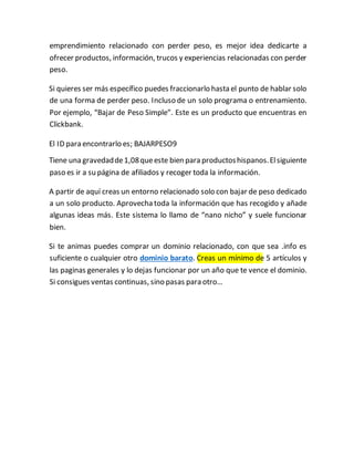emprendimiento relacionado con perder peso, es mejor idea dedicarte a
ofrecer productos, información, trucos y experiencias relacionadas con perder
peso.
Si quieres ser más específico puedes fraccionarlo hasta el punto de hablar solo
de una forma de perder peso. Incluso de un solo programa o entrenamiento.
Por ejemplo, “Bajar de Peso Simple”. Este es un producto que encuentras en
Clickbank.
El ID para encontrarlo es; BAJARPESO9
Tiene una gravedadde1,08queeste bien para productoshispanos.Elsiguiente
paso es ir a su página de afiliados y recoger toda la información.
A partir de aquí creas un entorno relacionado solo con bajar de peso dedicado
a un solo producto. Aprovechatoda la información que has recogido y añade
algunas ideas más. Este sistema lo llamo de “nano nicho” y suele funcionar
bien.
Si te animas puedes comprar un dominio relacionado, con que sea .info es
suficiente o cualquier otro dominio barato. Creas un mínimo de 5 artículos y
las paginas generales y lo dejas funcionar por un año que te vence el dominio.
Si consigues ventas continuas, sino pasas para otro…
 