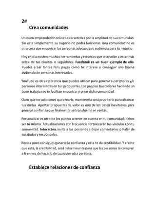 2#
Crea comunidades
Un buen emprendedor online se caracteriza por la amplitud de su comunidad.
Sin esta simplemente su negocio no podrá funcionar. Una comunidad no es
otra cosa que encontrar las personas adecuadas o audiencia para tu negocio.
Hoy en día existen muchas herramientas y recursos quete ayudan a estar más
cerca de tus clientes o seguidores. Facebook es un buen ejemplo de ello.
Puedes crear tantas fans pages como te interese y conseguir una buena
audiencia de personas interesadas.
YouTube es otra referencia que puedes utilizar para generar suscriptores y/o
personas interesadas en tus propuestas. Los propios buscadores haciendo un
buen trabajo seo te facilitan encontrar y crear dicha comunidad.
Claro que no solo tienes que crearla, mantenerla será prioritario para alcanzar
tus metas. Aportar propuestas de valor es uno de los pasos inevitables para
generar confianza que finalmente se transformeen ventas.
Personalizar es otro de los puntos a tener en cuenta en tu comunidad, debes
ser tú mismo. Actualizaciones con frecuencia fortalecerán tus vínculos con tu
comunidad. Interactúa, invita a las personas a dejar comentarios o halar de
sus dudas y respóndelas.
Poco a poco consigues ganarte la confianza y esta te da credibilidad. Y créete
que esta, la credibilidad, será determinante para que las personas te compren
a ti en vez de hacerlo de cualquier otra persona.
Establece relaciones de confianza
 