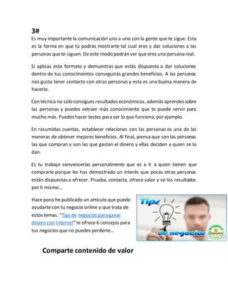 3#
Es muy importante la comunicación uno a uno con la gente que te sigue. Esta
es la forma en que tú podrás mostrarte tal cual eres y dar soluciones a las
personas quete siguen. De este modo podrán ver que eres una persona real.
Si aplicas este formato y demuestras que estás dispuesto a dar soluciones
dentro de tus conocimientos conseguirás grandes beneficios. A las personas
nos gusta tener contacto con otras personas y esta es una buena manera de
hacerlo.
Con técnica no solo consigues resultados económicos, además aprendessobre
las personas y puedes extraer más conocimiento que te puede servir para
mucho más. Puedes hacer testes para ver lo que funciona, por ejemplo.
En resumidas cuentas, establecer relaciones con las personas es una de las
maneras de obtener mejores beneficios. Al final, piensa que son las personas
las que compran y son las que gastan el dinero y ellas deciden a quien se lo
dan.
Es tu trabajo convencerlas personalmente que es a ti a quien tienen que
comprarle porque les has demostrado un interés que pocas otras personas
están dispuestas a ofrecer. Prueba, contacta, ofrece valor y ve los resultados
por ti mismo…
Hace poco he publicado un artículo que puede
ayudartecon tu negocio online y que trata de
estos temas. “Tips de negocios para ganar
dinero con Internet” te ofrece 6 consejos para
tus negocios que no puedes perderte…
Comparte contenido de valor
 